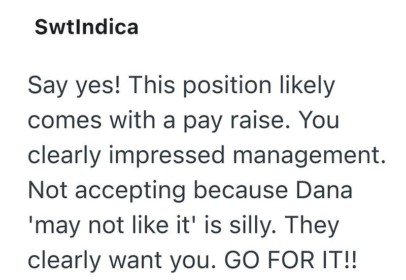 SwtIndica Say yes! This position likely comes with a pay raise. You clearly impressed management. Not accepting because Dana 'may not like it' is silly. They clearly want you. GO FOR IT!!