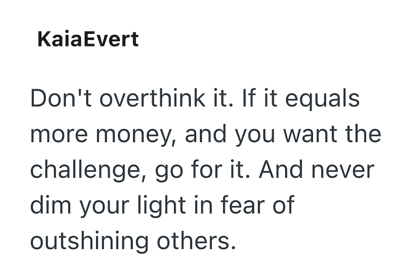 KaiaEvert Don't overthink it. If it equals more money, and you want the challenge, go for it. And never dim your light in fear of outshining others.