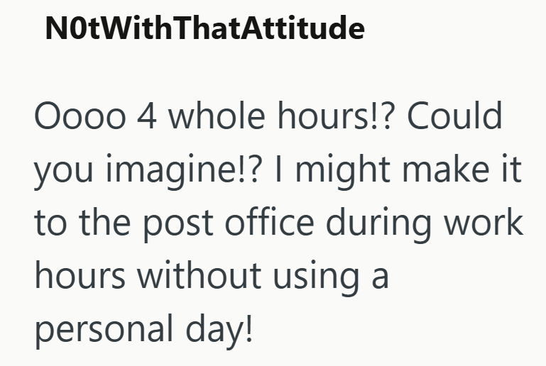 NotWithThatAttitude Oooo 4 whole hours!? Could you imagine!? I might make it to the post office during work hours without using a personal day!
