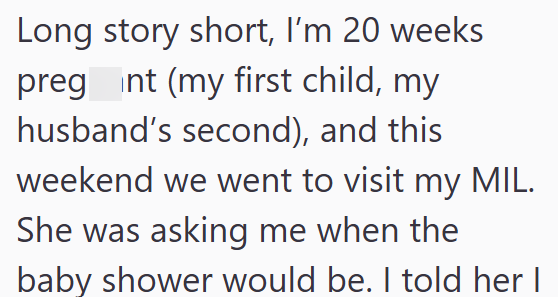 Long story short, I'm 20 weeks pregnt (my first child, my husband's second), and this weekend we went to visit my MIL. She was asking me when the baby shower would be. I told her I