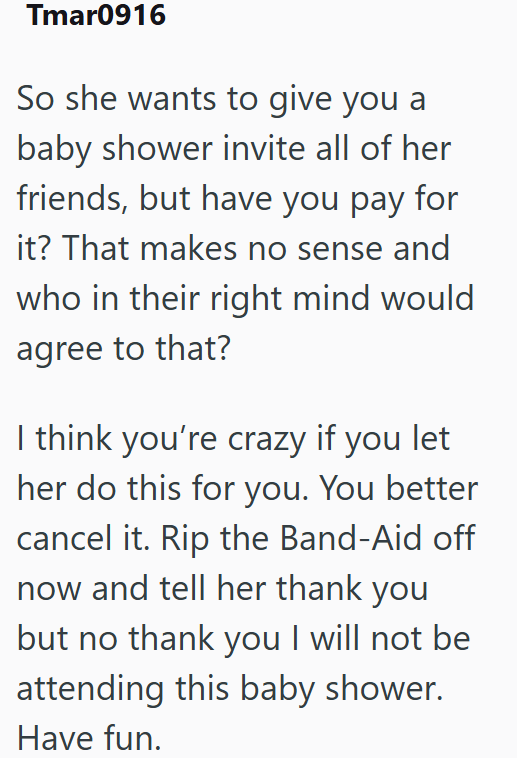 Tmar0916 So she wants to give you a baby shower invite all of her friends, but have you pay for it? That makes no sense and who in their right mind would agree to that? I think you're crazy if you let her do this for you. You better cancel it. Rip the Band-Aid off now and tell her thank you but no thank you I will not be attending this baby shower. Have fun.