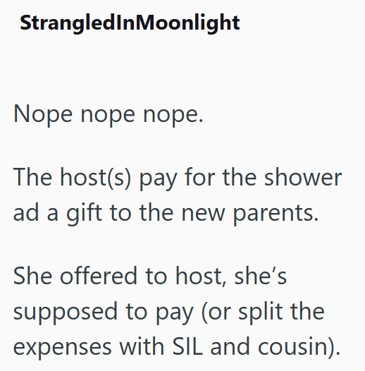 StrangledInMoonlight Nope nope nope. The host(s) pay for the shower ad a gift to the new parents. She offered to host, she's supposed to pay (or split the expenses with SIL and cousin).