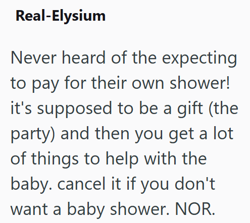Real-Elysium Never heard of the expecting to pay for their own shower! it's supposed to be a gift (the party) and then you get a lot of things to help with the baby. cancel it if you don't want a baby shower. NOR.