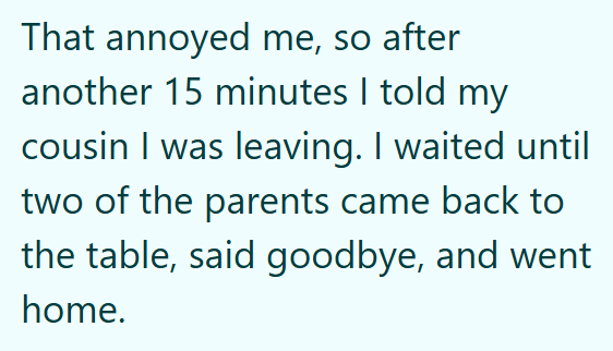 That annoyed me, so after another 15 minutes I told my cousin I was leaving. I waited until two of the parents came back to the table, said goodbye, and went home.