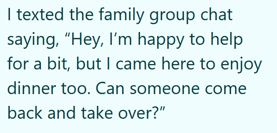 I texted the family group chat saying, "Hey, I'm happy to help for a bit, but I came here to enjoy dinner too. Can someone come back and take over?"