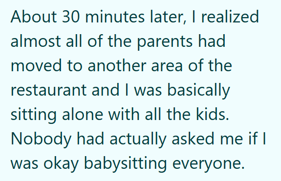 About 30 minutes later, I realized almost all of the parents had moved to another area of the restaurant and I was basically sitting alone with all the kids. Nobody had actually asked me if I was okay babysitting everyone.