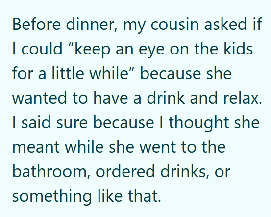 Before dinner, my cousin asked if I could “keep an eye on the kids for a little while" because she wanted to have a drink and relax. I said sure because I thought she meant while she went to the bathroom, ordered drinks, or something like that.