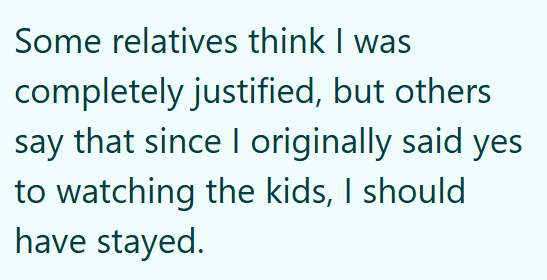 Some relatives think I was completely justified, but others say that since I originally said yes to watching the kids, I should have stayed.