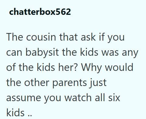 chatterbox562 The cousin that ask if you can babysit the kids was any of the kids her? Why would the other parents just assume you watch all six kids ..