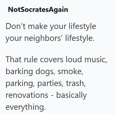 NotSocratesAgain Don't make your lifestyle your neighbors' lifestyle. That rule covers loud music, barking dogs, smoke, parking, parties, trash, renovations basically - everything.