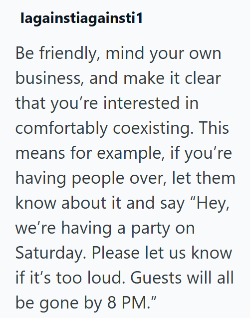 lagainstiagainsti1 Be friendly, mind your own business, and make it clear that you're interested in comfortably coexisting. This means for example, if you're having people over, let them know about it and say "Hey, we're having a party on Saturday. Please let us know if it's too loud. Guests will all be gone by 8 PM."