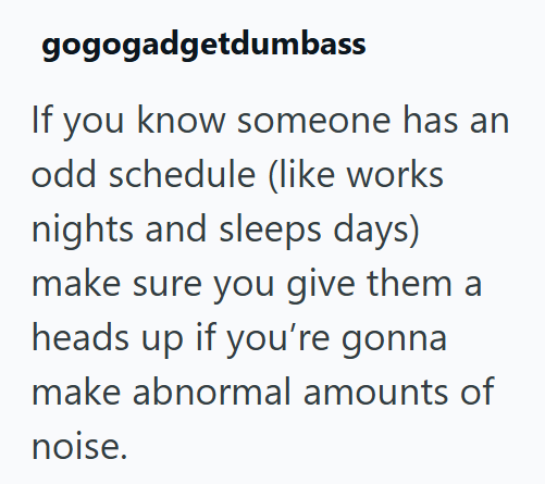 gogogadgetdumbass If you know someone has an odd schedule (like works nights and sleeps days) make sure you give them a heads up if you're gonna make abnormal amounts of noise.
