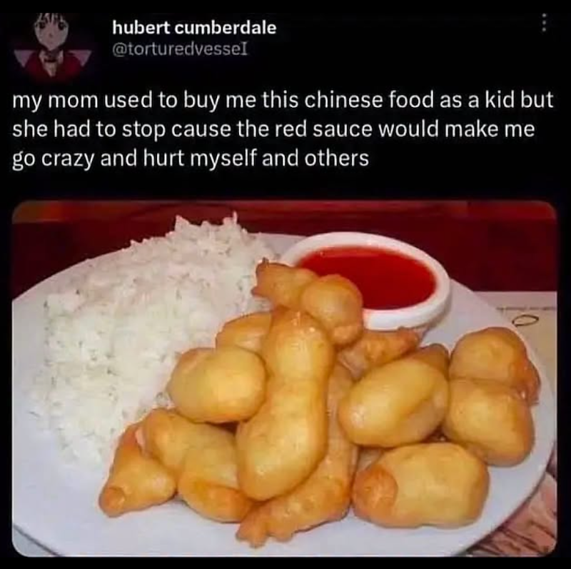 hubert cumberdale @torturedvessel my mom used to buy me this chinese food as a kid but she had to stop cause the red sauce would make me go crazy and hurt myself and others