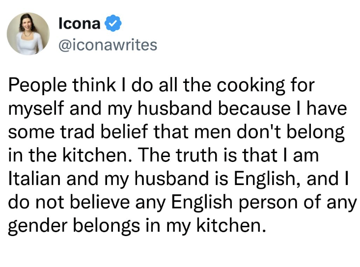 Icona @iconawrites People think I do all the cooking for myself and my husband because I have some trad belief that men don't belong in the kitchen. The truth is that I am Italian and my husband is English, and I do not believe any English person of any gender belongs in my kitchen.