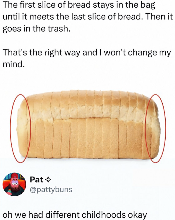 The first slice of bread stays in the bag until it meets the last slice of bread. Then it goes in the trash. That's the right way and I won't change my mind. Pat @pattybuns oh we had different childhoods okay