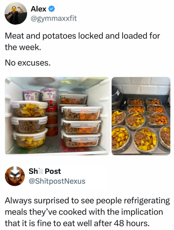 Alex → @gymmaxxfit Meat and potatoes locked and loaded for the week. No excuses. GREEK GREEK Sh Post @ShitpostNexus Always surprised to see people refrigerating meals they've cooked with the implication that it is fine to eat well after 48 hours.