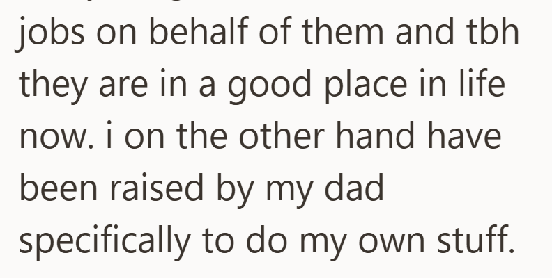 jobs on behalf of them and tbh they are in a good place in life now. i on the other hand have been raised by my dad specifically to do my own stuff.