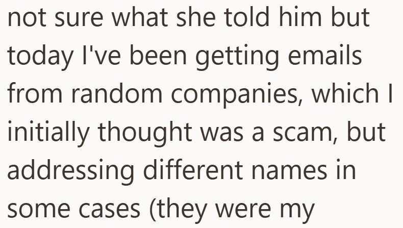 not sure what she told him but today I've been getting emails from random companies, which I initially thought was a scam, but addressing different names in some cases (they were my