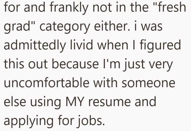 for and frankly not in the "fresh grad" category either. i was admittedly livid when I figured this out because I'm just very uncomfortable with someone else using MY resume and applying for jobs.