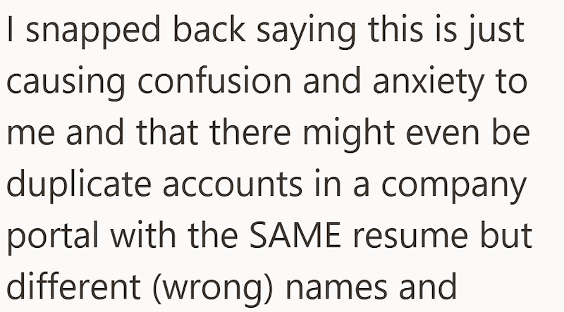 I snapped back saying this is just causing confusion and anxiety to me and that there might even be duplicate accounts in a company portal with the SAME resume but different (wrong) names and
