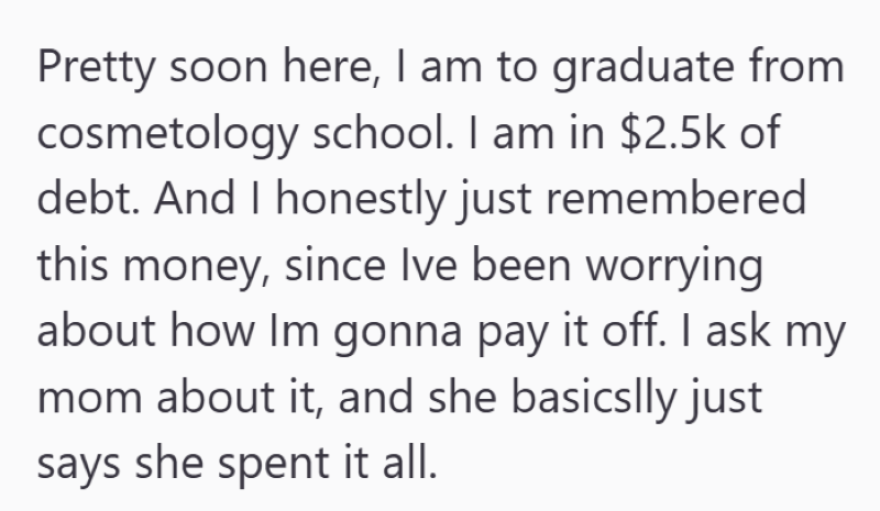 Pretty soon here, I am to graduate from cosmetology school. I am in $2.5k of debt. And I honestly just remembered this money, since Ive been worrying about how Im gonna pay it off. I ask my mom about it, and she basically just says she spent it all.