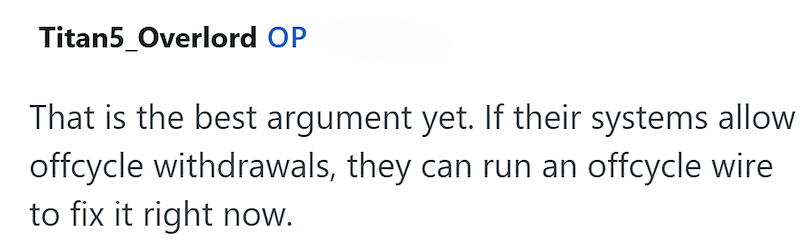 Titan5_Overlord OP That is the best argument yet. If their systems allow offcycle withdrawals, they can run an offcycle wire to fix it right now.