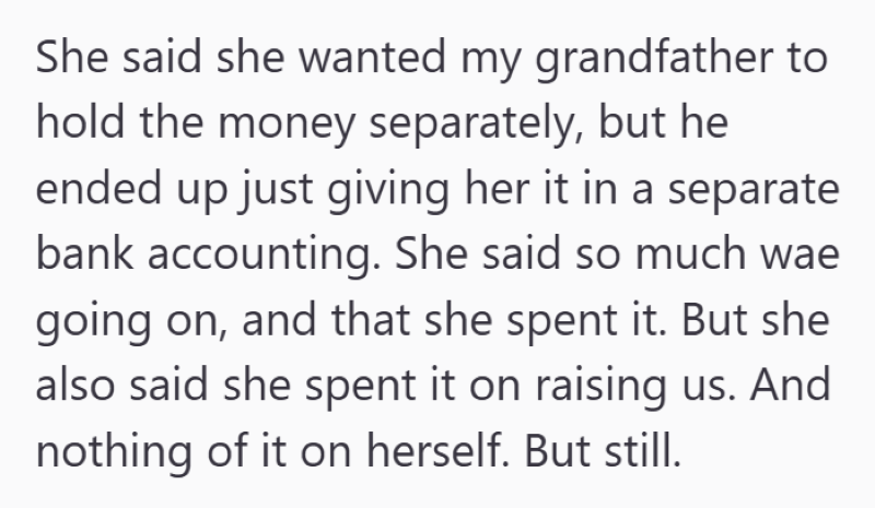 She said she wanted my grandfather to hold the money separately, but he ended up just giving her it in a separate bank accounting. She said so much wae going on, and that she spent it. But she also said she spent it on raising us. And nothing of it on herself. But still.