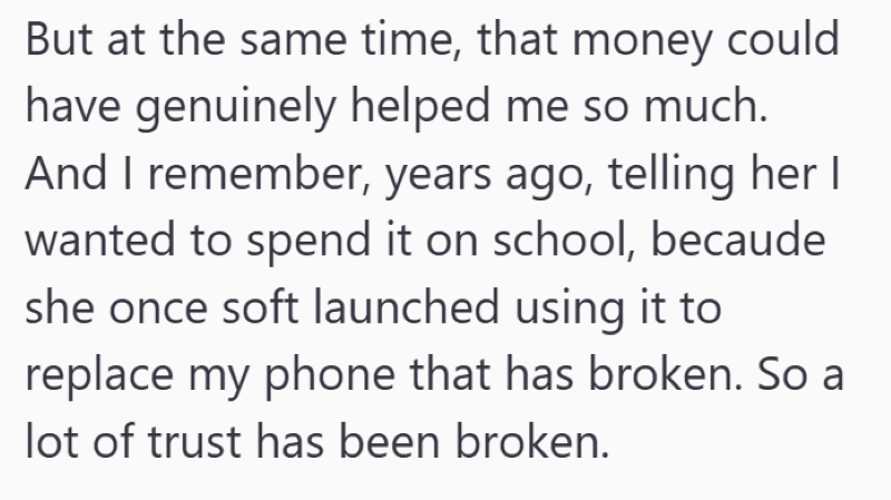 But at the same time, that money could have genuinely helped me so much. And I remember, years ago, telling her I wanted to spend it on school, becaude she once soft launched using it to replace my phone that has broken. So a lot of trust has been broken.
