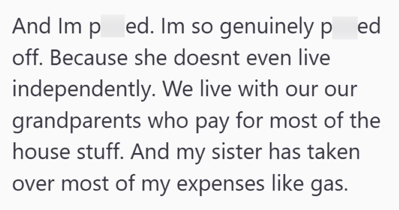 And Imp ed. Im so genuinely ped off. Because she doesnt even live independently. We live with our our grandparents who pay for most of the house stuff. And my sister has taken over most of my expenses like gas.