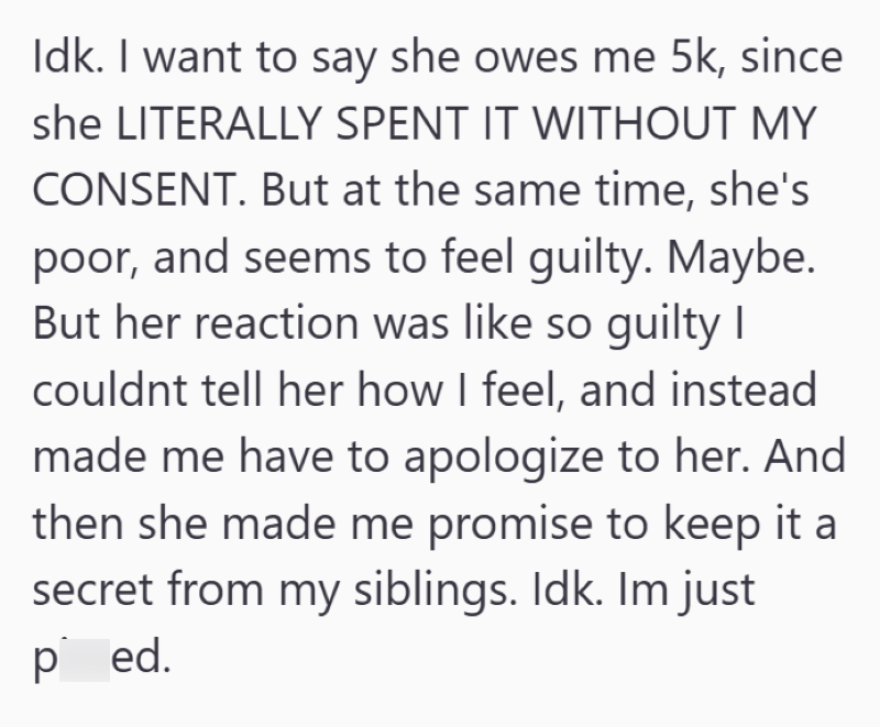 Idk. I want to say she owes me 5k, since she LITERALLY SPENT IT WITHOUT MY CONSENT. But at the same time, she's poor, and seems to feel guilty. Maybe. But her reaction was like so guilty I couldnt tell her how I feel, and instead made me have to apologize to her. And then she made me promise to keep it a secret from my siblings. Idk. Im just ped.