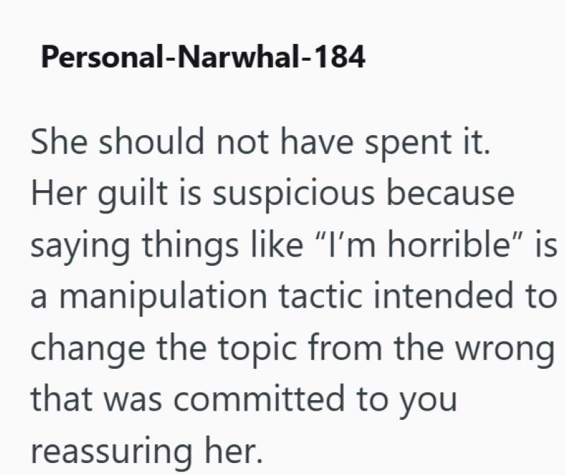 Personal-Narwhal-184 She should not have spent it. Her guilt is suspicious because saying things like "I'm horrible" is a manipulation tactic intended to change the topic from the wrong that was committed to you reassuring her.
