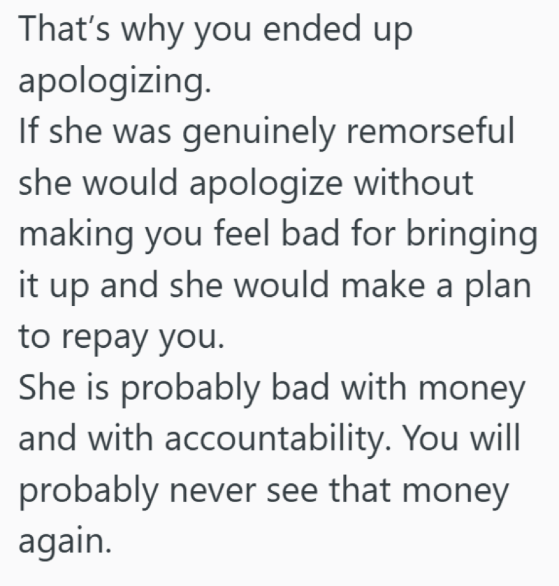 That's why you ended up apologizing. If she was genuinely remorseful she would apologize without making you feel bad for bringing it up and she would make a plan to repay you. She is probably bad with money and with accountability. You will probably never see that money again.