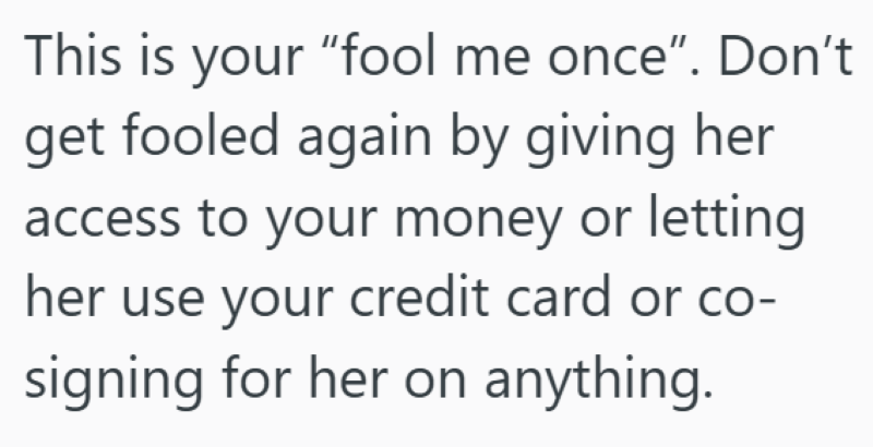 This is your "fool me once". Don't get fooled again by giving her access to your money or letting her use your credit card or co- signing for her on anything.