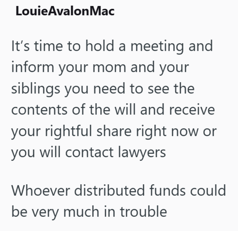 LouieAvalon Mac It's time to hold a meeting and inform your mom and your siblings you need to see the contents of the will and receive your rightful share right now or you will contact lawyers Whoever distributed funds could be very much in trouble