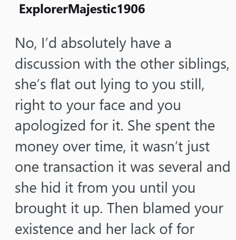 ExplorerMajestic 1906 No, I'd absolutely have a discussion with the other siblings, she's flat out lying to you still, right to your face and you apologized for it. She spent the money over time, it wasn't just one transaction it was several and she hid it from you until you brought it up. Then blamed your existence and her lack of for