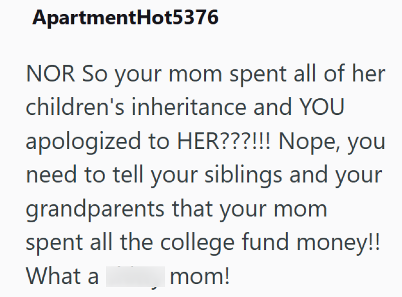 ApartmentHot5376 NOR So your mom spent all of her children's inheritance and YOU apologized to HER???!!! Nope, you need to tell your siblings and your grandparents that your mom spent all the college fund money!! What a mom!