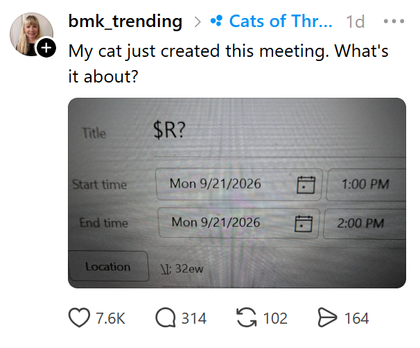 bmk_trending > • Cats of Thr... 1d + My cat just created this meeting. What's it about? ... Title $R? Start time Mon 9/21/2026 1:00 PM End time Mon 9/21/2026 2:00 PM Location \: 32ew 7.6K Q314 102 > 164