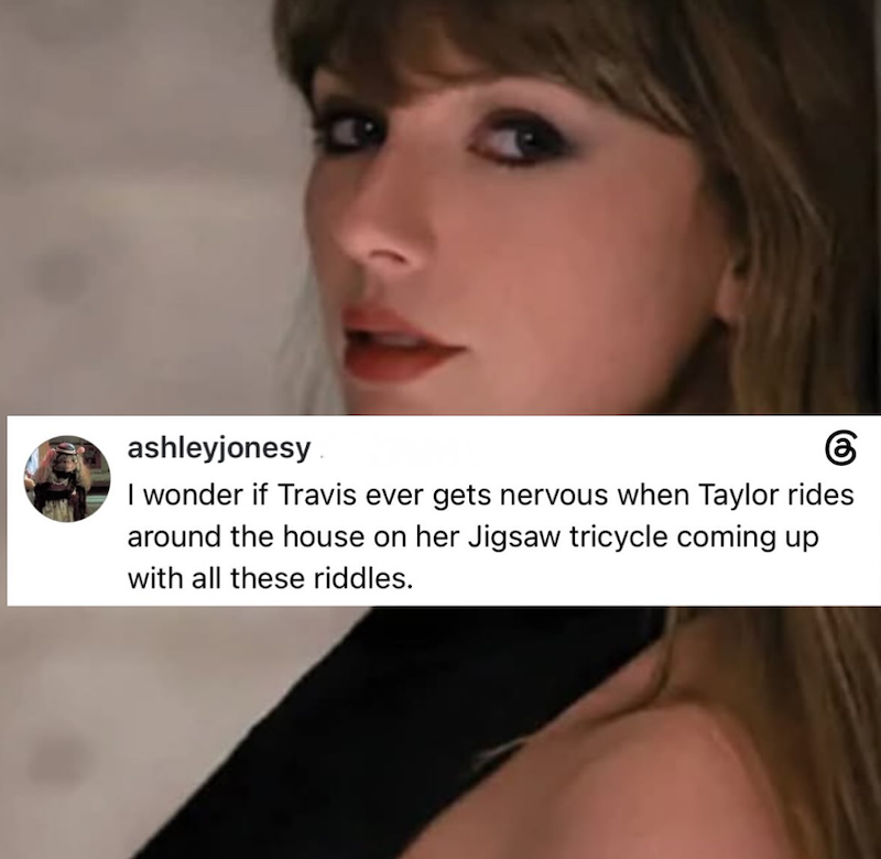 ashleyjonesy 6 I wonder if Travis ever gets nervous when Taylor rides around the house on her Jigsaw tricycle coming up with all these riddles.