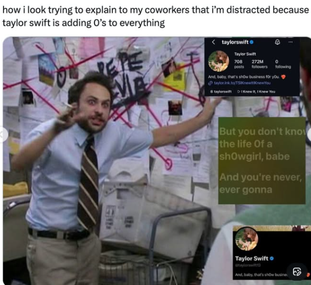 how i look trying to explain to my coworkers that i'm distracted because taylor swift is adding O's to everything PETE M <taylorswift Taylor Swift 708 272M 0 posts followers following And, baby, that's show business for you. taylor.ink.to/TSKnewitKnew You taylorswift DI Knew It, I Knew You G 121 But you don't know the life of a showgirl, babe And you're never, ever gonna Taylor Swift @taylorswift13 And, baby, that's show busine