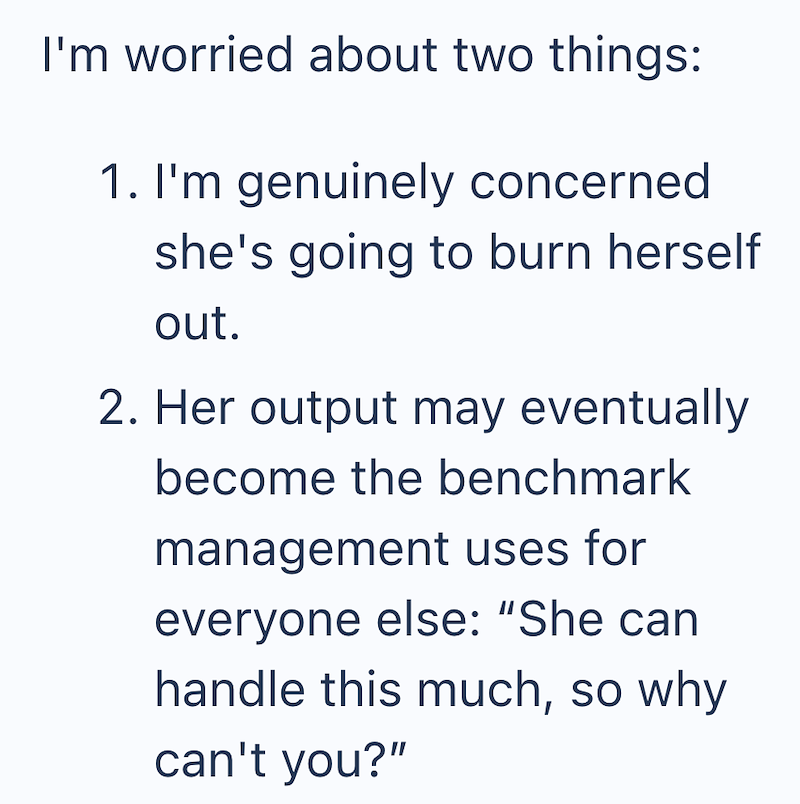 I'm worried about two things: 1. I'm genuinely concerned. she's going to burn herself out. 2. Her output may eventually become the benchmark management uses for everyone else: "She can handle this much, so why can't you?"