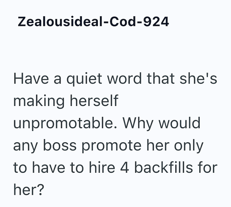 Zealousideal-Cod-924 Have a quiet word that she's making herself unpromotable. Why would any boss promote her only to have to hire 4 backfills for her?