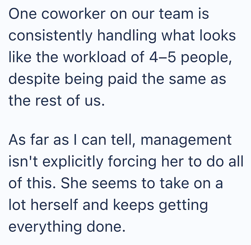 One coworker on our team is consistently handling what looks like the workload of 4-5 people, despite being paid the same as the rest of us. As far as I can tell, management isn't explicitly forcing her to do all of this. She seems to take on a lot herself and keeps getting everything done.