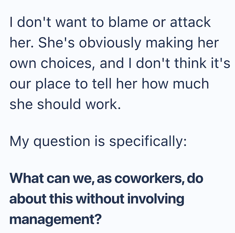 I don't want to blame or attack her. She's obviously making her own choices, and I don't think it's our place to tell her how much she should work. My question is specifically: What can we, as coworkers, do about this without involving management?