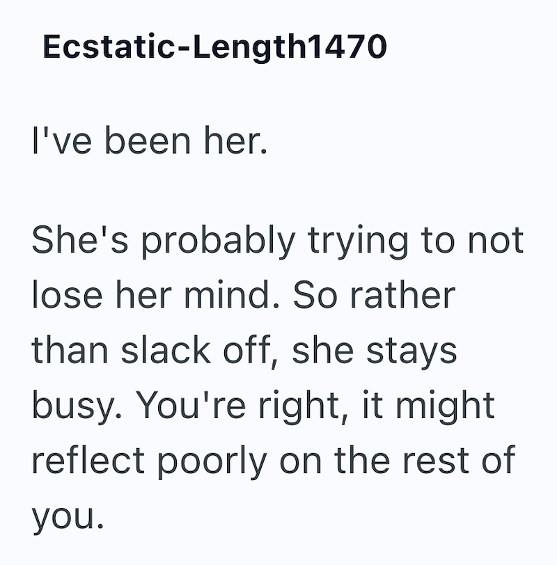Ecstatic-Length1470 I've been her. She's probably trying to not lose her mind. So rather than slack off, she stays busy. You're right, it might reflect poorly on the rest of you.
