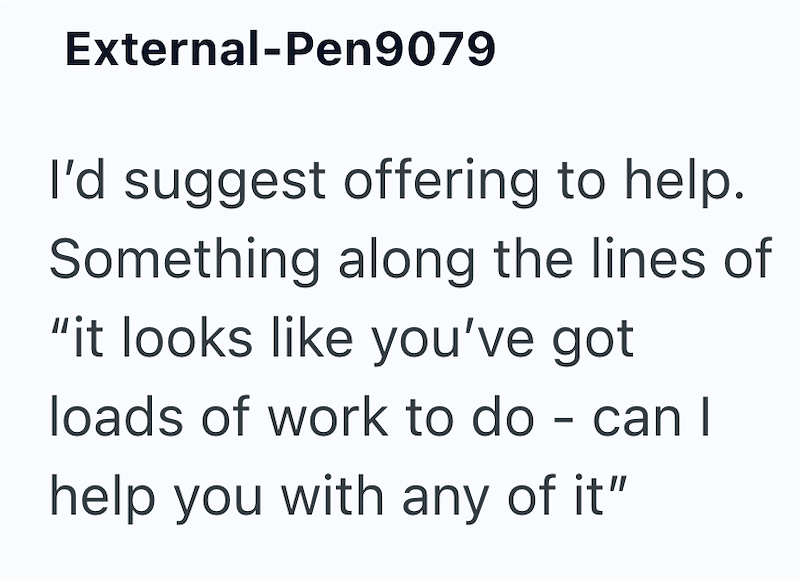 External-Pen9079 I'd suggest offering to help. Something along the lines of "it looks like you've got loads of work to do - can I help you with any of it"