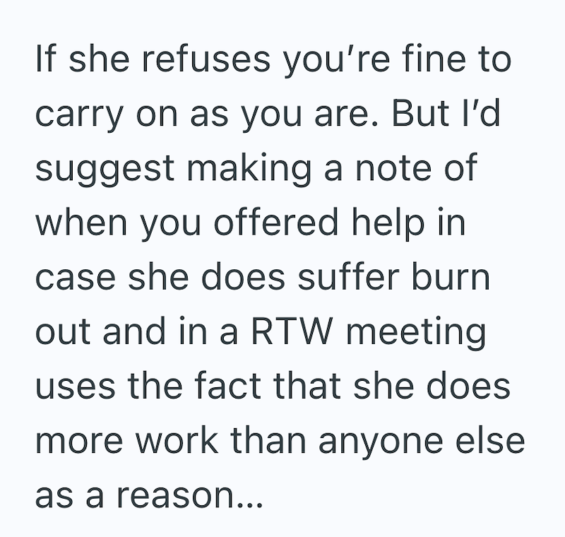 If she refuses you're fine to carry on as you are. But I'd suggest making a note of when you offered help in case she does suffer burn out and in a RTW meeting uses the fact that she does more work than anyone else as a reason...