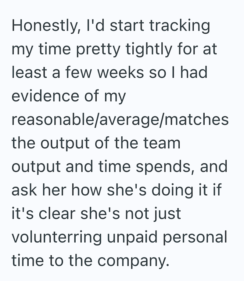 Honestly, I'd start tracking my time pretty tightly for at least a few weeks so I had evidence of my reasonable/average/matches the output of the team output and time spends, and ask her how she's doing it if it's clear she's not just volunterring unpaid personal time to the company.