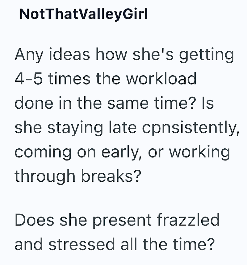 NotThatValleyGirl Any ideas how she's getting 4-5 times the workload done in the same time? Is she staying late cpnsistently, coming on early, or working through breaks? Does she present frazzled and stressed all the time?
