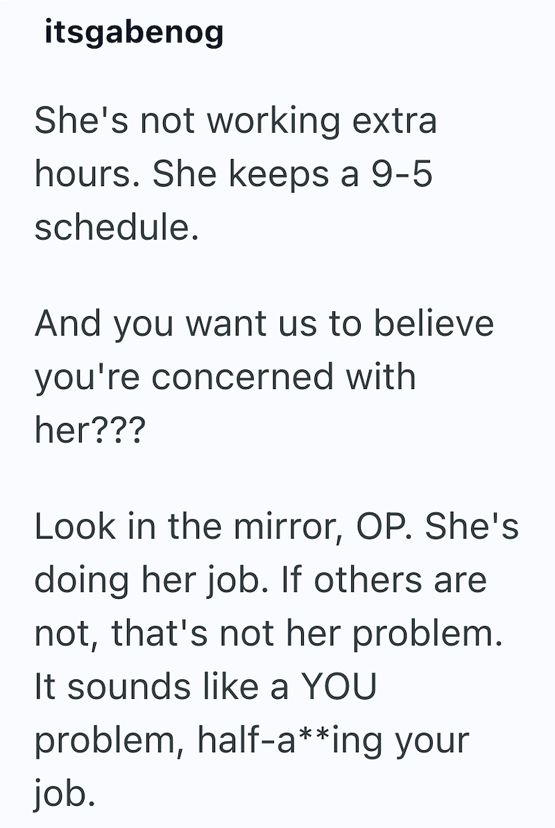 itsgabenog She's not working extra hours. She keeps a 9-5 schedule. And you want us to believe you're concerned with her??? Look in the mirror, OP. She's doing her job. If others are not, that's not her problem. It sounds like a YOU problem, half-a**ing your job.