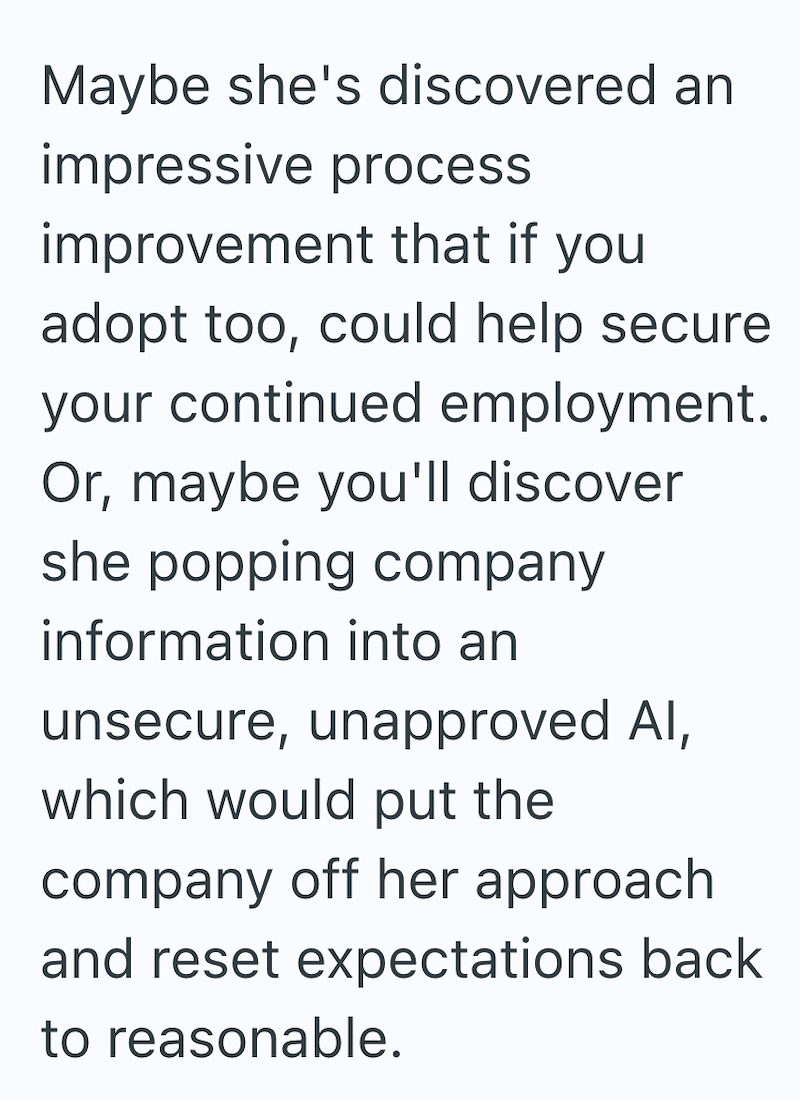 Maybe she's discovered an impressive process improvement that if you adopt too, could help secure your continued employment. Or, maybe you'll discover she popping company information into an unsecure, unapproved AI, which would put the company off her approach and reset expectations back to reasonable.